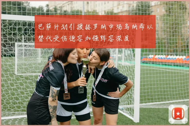 巴萨计划引援赫罗纳中场乌纳希以替代受伤德容加强阵容深度