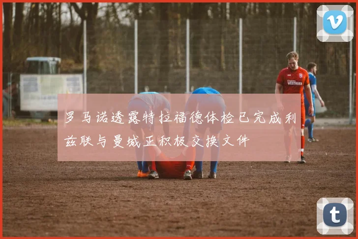 罗马诺透露特拉福德体检已完成利兹联与曼城正积极交换文件